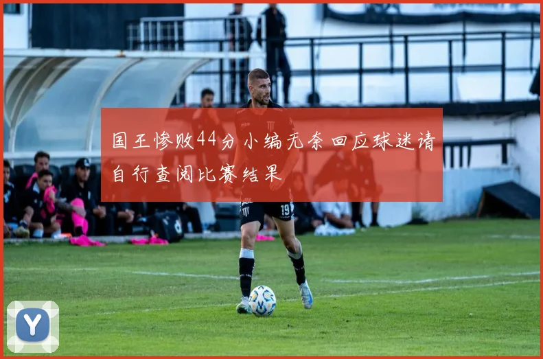 国王惨败44分小编无奈回应球迷请自行查阅比赛结果
