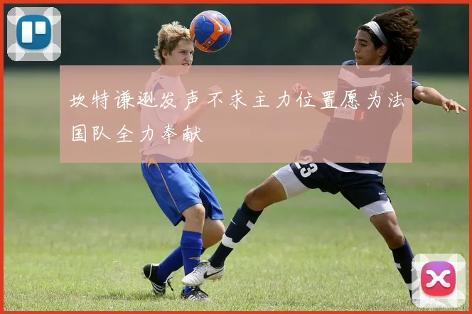 坎特谦逊发声不求主力位置愿为法国队全力奉献