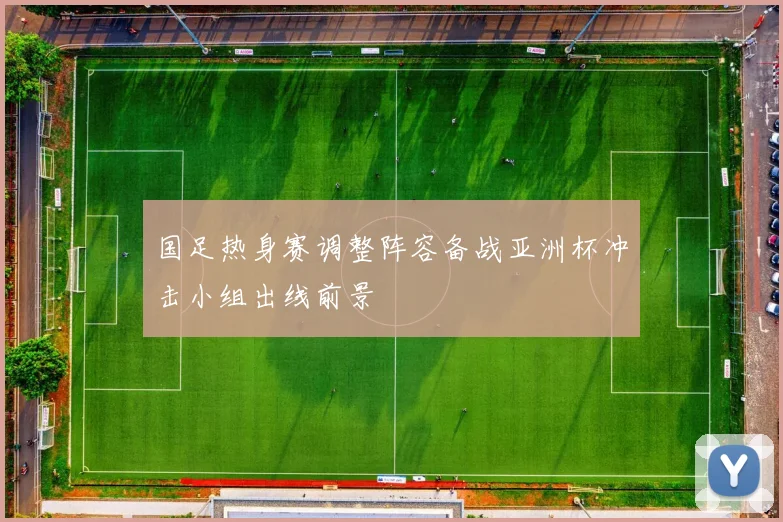 国足热身赛调整阵容备战亚洲杯冲击小组出线前景