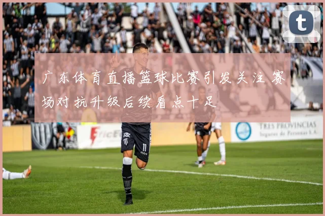 广东体育直播篮球比赛引发关注 赛场对抗升级后续看点十足