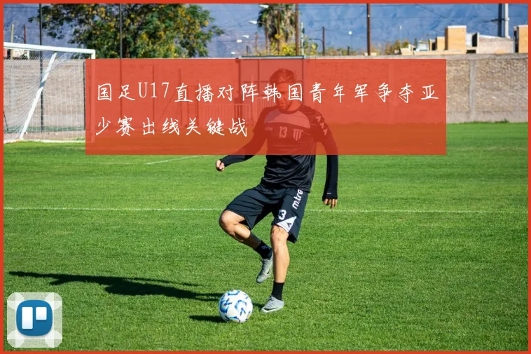 国足U17直播对阵韩国青年军争夺亚少赛出线关键战